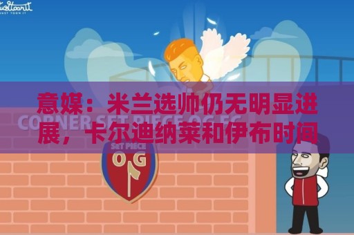 意媒：米兰选帅仍无明显进展，卡尔迪纳莱和伊布时间紧迫