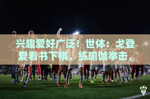 兴趣爱好广泛!世体:戈登爱看书下棋,练瑜伽拳击,最崇拜杰拉德 兴趣爱好广泛!世体:戈登爱看书下棋,练瑜伽拳击,最崇拜杰拉德