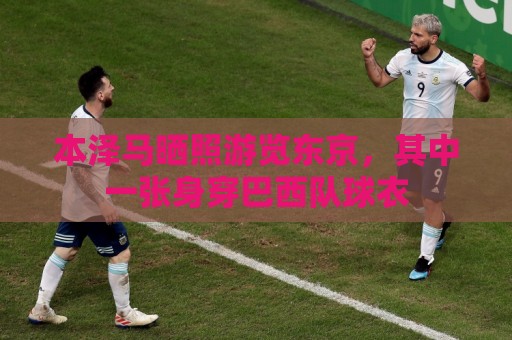 本泽马晒照游览东京，其中一张身穿巴西队球衣