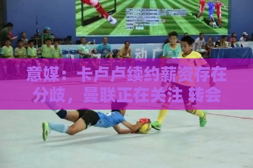 意媒:卡卢卢续约薪资存在分歧,曼联正在关注 转会费至少4000万 意媒:卡卢卢续约薪资存在分歧,曼联正在关注 转会费至少4000万