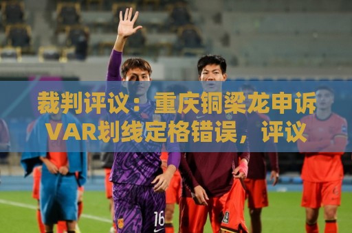 裁判评议：重庆铜梁龙申诉VAR划线定格错误，评议组一致认为正确