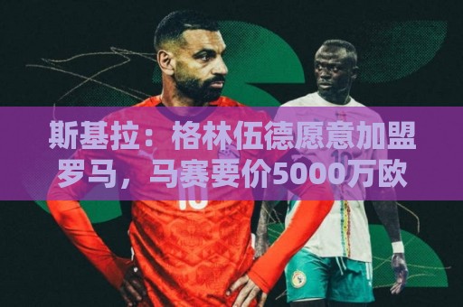 斯基拉:格林伍德愿意加盟罗马,马赛要价5000万欧元 斯基拉:格林伍德愿意加盟罗马,马赛要价5000万欧元