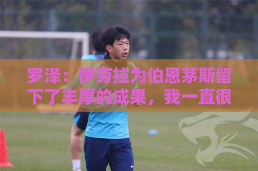 罗泽:伊劳拉为伯恩茅斯留下了丰厚的成果,我一直很敬佩他 罗泽:伊劳拉为伯恩茅斯留下了丰厚的成果,我一直很敬佩他