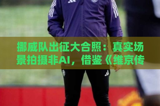 挪威队出征大合照:真实场景拍摄非AI,借鉴《维京传奇》视觉元素 挪威队出征大合照:真实场景拍摄非AI,借鉴《维京传奇》视觉元素