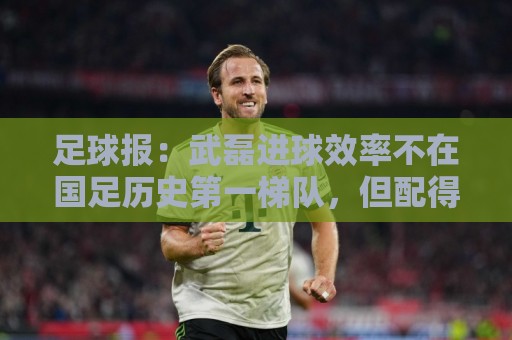 足球报：武磊进球效率不在国足历史第一梯队，但配得上响亮掌声