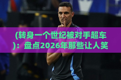 (转身一个世纪被对手超车):盘点2026年那些让人笑到岔气的反超名场面【转身一个世纪被对手超车】 (转身一个世纪被对手超车):盘点2026年那些让人笑到岔气的反超名场面【转身一个世纪被对手超车】