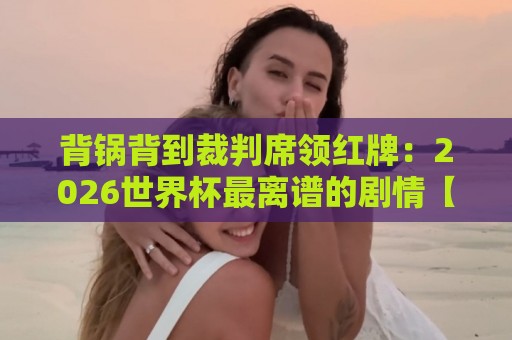 背锅背到裁判席领红牌:2026世界杯最离谱的剧情【背锅背到裁判席领红牌】 背锅背到裁判席领红牌:2026世界杯最离谱的剧情【背锅背到裁判席领红牌】
