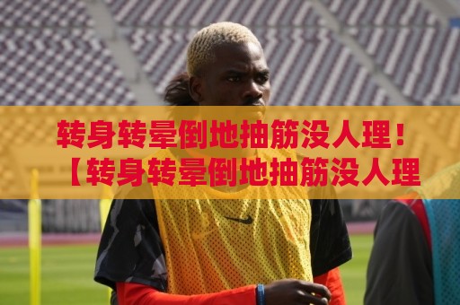 转身转晕倒地抽筋没人理!【转身转晕倒地抽筋没人理】2026年度最囧搞笑名场面合集 转身转晕倒地抽筋没人理!【转身转晕倒地抽筋没人理】2026年度最囧搞笑名场面合集