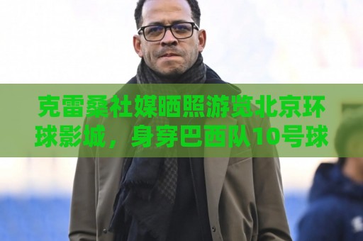 克雷桑社媒晒照游览北京环球影城，身穿巴西队10号球衣