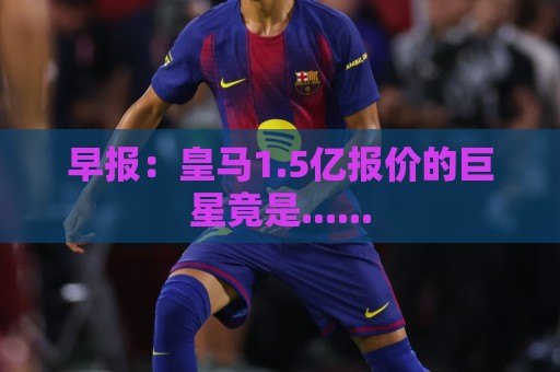 早报:皇马1.5亿报价的巨星竟是...... 早报:皇马1.5亿报价的巨星竟是......