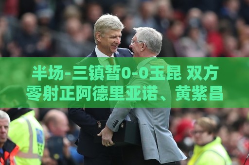 半场-三镇暂0-0玉昆 双方零射正阿德里亚诺、黄紫昌等5人染黄