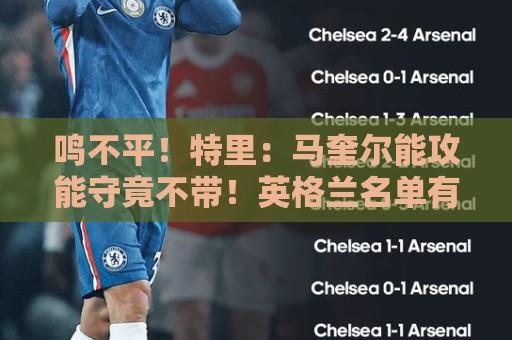 鸣不平!特里:马奎尔能攻能守竟不带!英格兰名单有11人不该入选 鸣不平!特里:马奎尔能攻能守竟不带!英格兰名单有11人不该入选