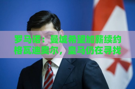 罗马诺：曼城希望加薪续约格瓦迪奥尔，皇马仍在寻找挖角机会