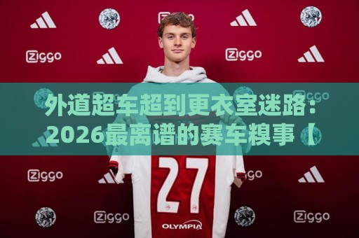 外道超车超到更衣室迷路:2026最离谱的赛车糗事【外道超车超到更衣室迷路】 外道超车超到更衣室迷路:2026最离谱的赛车糗事【外道超车超到更衣室迷路】