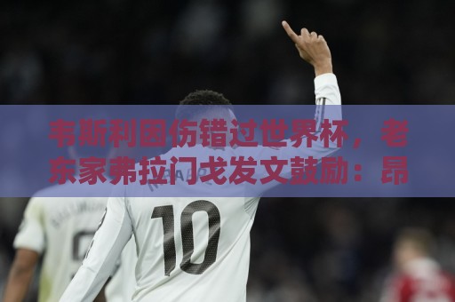 韦斯利因伤错过世界杯，老东家弗拉门戈发文鼓励：昂起头来！