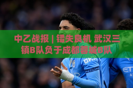 中乙战报 | 错失良机 武汉三镇B队负于成都蓉城B队