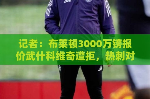 记者:布莱顿3000万镑报价武什科维奇遭拒,热刺对其估价6000万 记者:布莱顿3000万镑报价武什科维奇遭拒,热刺对其估价6000万