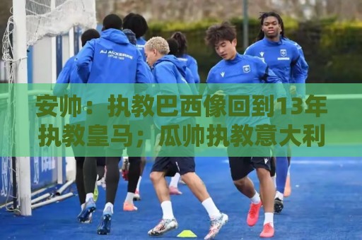 安帅：执教巴西像回到13年执教皇马；瓜帅执教意大利？他非常适合