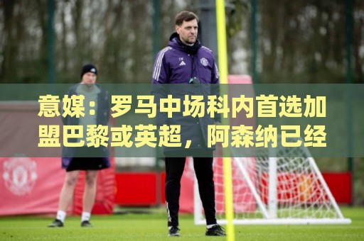 意媒：罗马中场科内首选加盟巴黎或英超，阿森纳已经表达兴趣