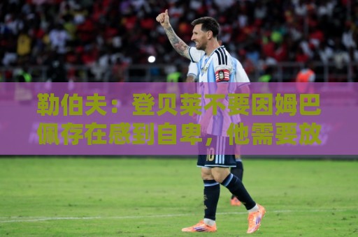 勒伯夫:登贝莱不要因姆巴佩存在感到自卑,他需要放开手脚 勒伯夫:登贝莱不要因姆巴佩存在感到自卑,他需要放开手脚