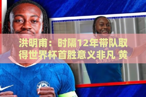 洪明甫:时隔12年带队取得世界杯首胜意义非凡 黄仁范表现超预期 洪明甫:时隔12年带队取得世界杯首胜意义非凡 黄仁范表现超预期