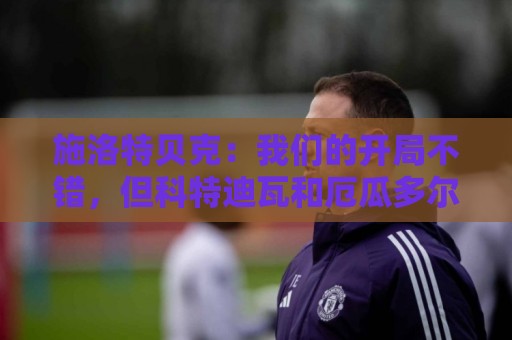 施洛特贝克:我们的开局不错,但科特迪瓦和厄瓜多尔才是真正考验 施洛特贝克:我们的开局不错,但科特迪瓦和厄瓜多尔才是真正考验