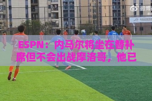 ESPN:内马尔将坐在替补席但不会出战摩洛哥,他已完成康复训练 ESPN:内马尔将坐在替补席但不会出战摩洛哥,他已完成康复训练