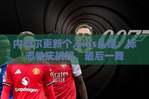 内马尔更新个人ins头像:标志性庆祝照,最后一舞 内马尔更新个人ins头像:标志性庆祝照,最后一舞