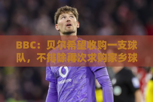 BBC:贝尔希望收购一支球队,不排除再次求购家乡球队卡迪夫城 BBC:贝尔希望收购一支球队,不排除再次求购家乡球队卡迪夫城