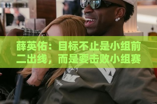 薛英佑:目标不止是小组前二出线,而是要击败小组赛的每个对手 薛英佑:目标不止是小组前二出线,而是要击败小组赛的每个对手