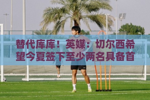 替代库库!英媒:切尔西希望今夏签下至少两名具备首发实力的后卫 替代库库!英媒:切尔西希望今夏签下至少两名具备首发实力的后卫